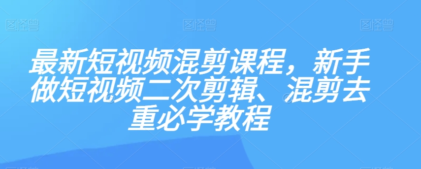 最新短视频混剪课程，新手做短视频二次剪辑、混剪去重必学教程-易购网创