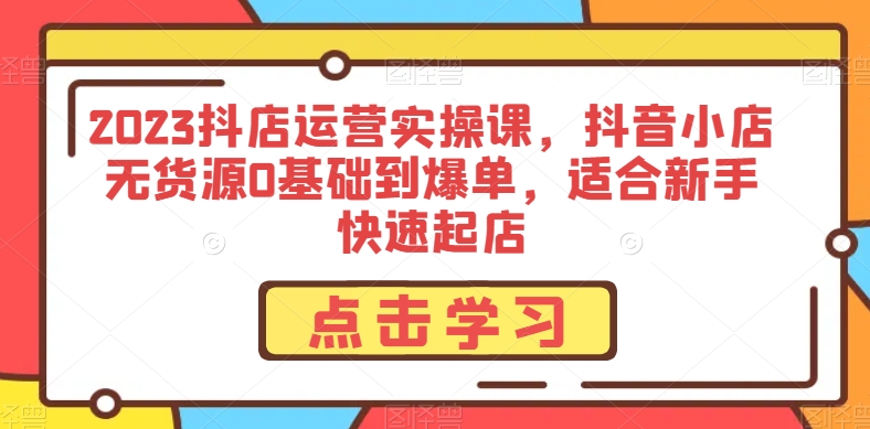 2023抖店运营实操课，抖音小店无货源0基础到爆单，适合新手快速起店-易购网创