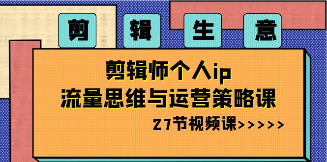 剪辑 生意-剪辑师个人ip流量思维与运营策略课（27节视频课）-易购网创