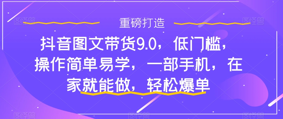 抖音图文带货9.0，低门槛，操作简单易学，一部手机，在家就能做，轻松爆单-易购网创