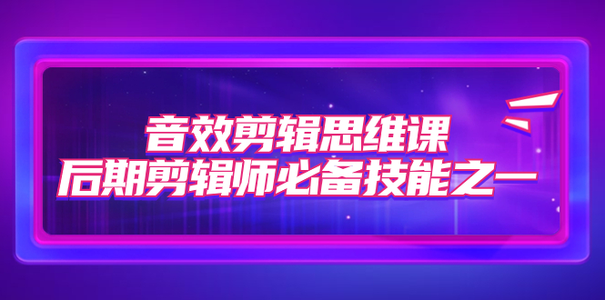 （7573期）音效剪辑思维课，后期剪辑师必备技能之一（8节课）-易购网创