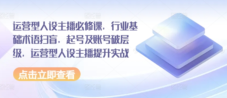 运营型人设主播必修课，行业基础术语扫盲，起号及账号破层级，运营型人设主播提升实战-易购网创