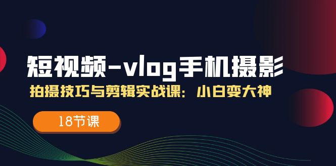 短视频-vlog手机摄影：拍摄技巧与剪辑实战课：小白变大神（18节课）-易购网创
