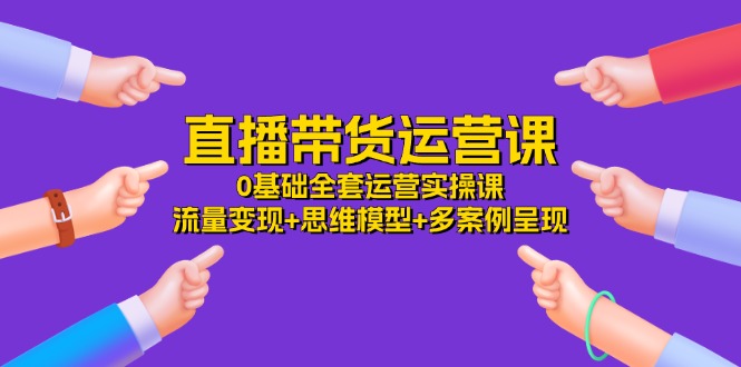 直播带货运营课，0基础全套运营实操课 流量变现+思维模型+多案例呈现-34节-易购网创