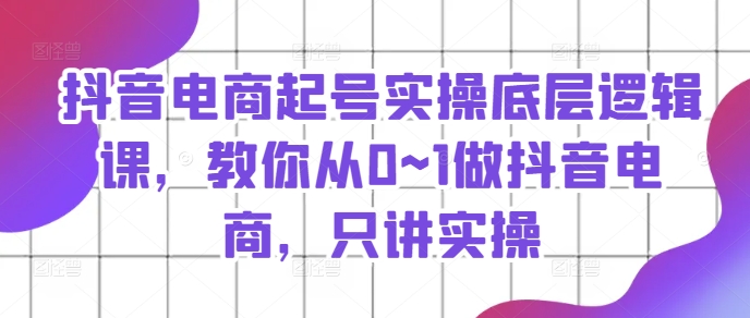 抖音电商起号实操底层逻辑课，教你从0~1做抖音电商，只讲实操-易购网创