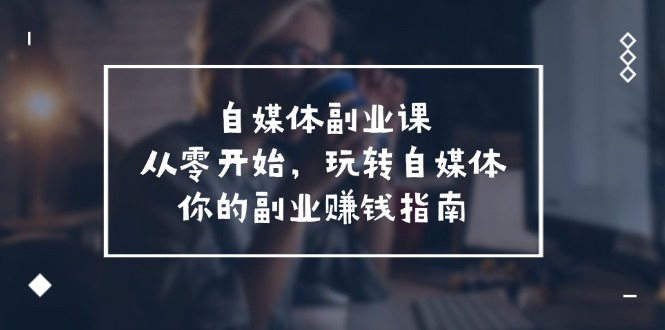 自媒体副业课，从0开始，玩转自媒体—你的副业赚钱指南（58节课）-易购网创