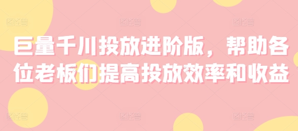 巨量千川投放进阶版，帮助各位老板们提高投放效率和收益-易购网创