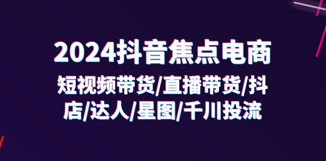 2024抖音焦点电商：短视频带货/直播带货/抖店/达人/星图/千川投流/32节课-易购网创