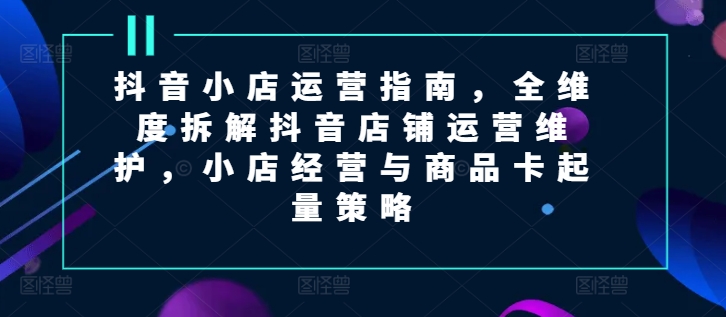 抖音小店运营指南，全维度拆解抖音店铺运营维护，小店经营与商品卡起量策略-易购网创