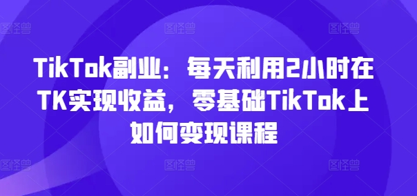 TikTok副业：每天利用2小时在TK实现收益，零基础TikTok上如何变现课程-易购网创