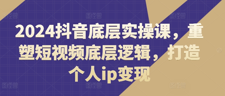 2024抖音底层实操课，​重塑短视频底层逻辑，打造个人ip变现-易购网创