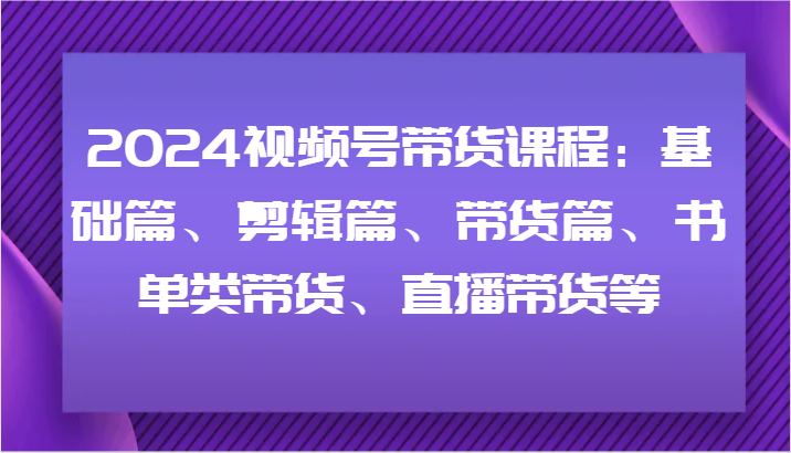 2024视频号带货课程：基础篇、剪辑篇、带货篇、书单类带货、直播带货等-易购网创