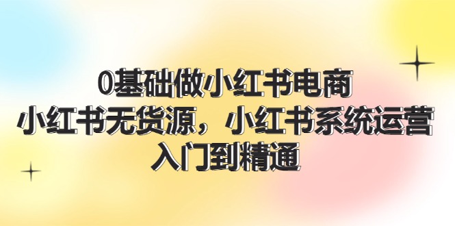 0基础做小红书电商，小红书无货源系统运营，入门到精通 (70节)-易购网创