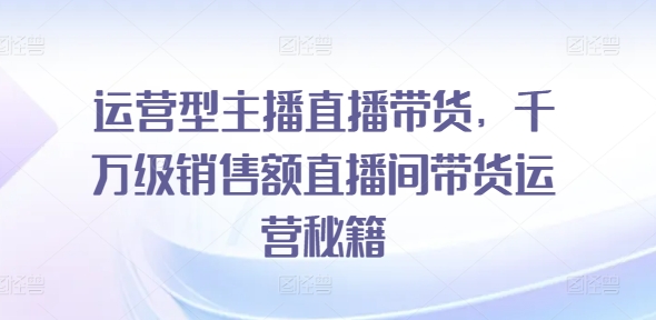 运营型主播直播带货，​千万级销售额直播间带货运营秘籍-易购网创