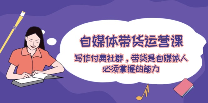 自媒体带货运营课：写作付费社群，带货是自媒体人必须掌握的能力-易购网创