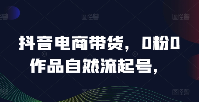 抖音电商带货，0粉0作品自然流起号，热销20多万人的抖音课程的经验分享-易购网创