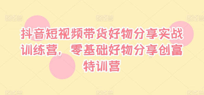 抖音短视频带货好物分享实战训练营，零基础好物分享创富特训营-易购网创