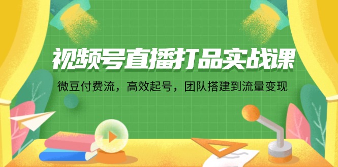 视频号直播打品实战课：微 豆 付 费 流，高效起号，团队搭建到流量变现-易购网创