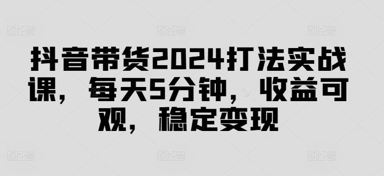 抖音带货2024打法实战课，每天5分钟，收益可观，稳定变现-易购网创