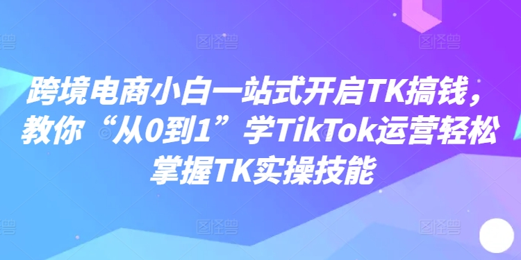 跨境电商小白一站式开启TK搞钱，教你“从0到1”学TikTok运营轻松掌握TK实操技能-易购网创