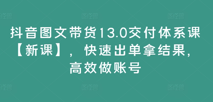 抖音图文带货13.0交付体系课【新课】，快速出单拿结果，高效做账号-易购网创