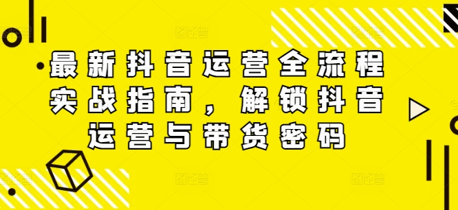 最新抖音运营全流程实战指南，解锁抖音运营与带货密码-易购网创