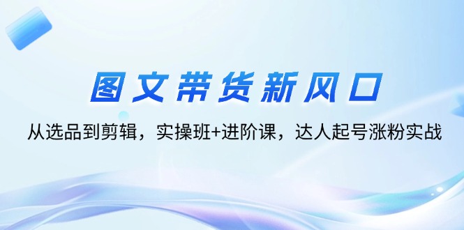 图文带货新风口：从选品到剪辑，实操班+进阶课，达人起号涨粉实战-易购网创