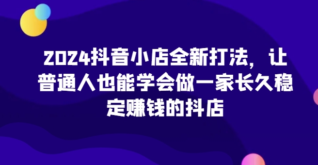 2024抖音小店全新打法，让普通人也能学会做一家长久稳定赚钱的抖店（更新）-易购网创