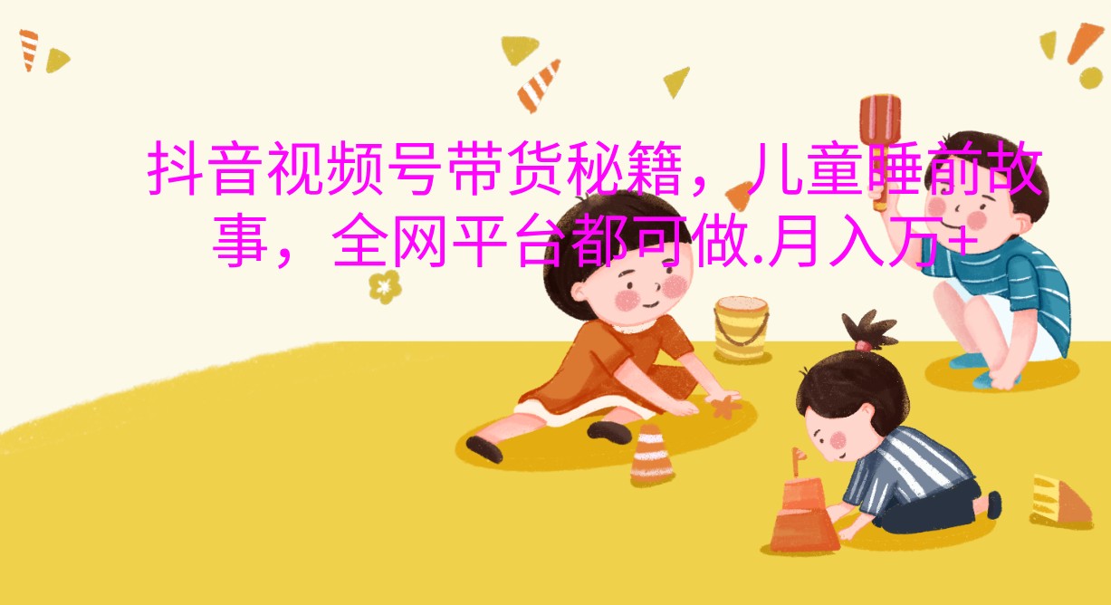 抖音视频号带货秘籍，儿童睡前故事，全网平台都可做.月入万+-易购网创