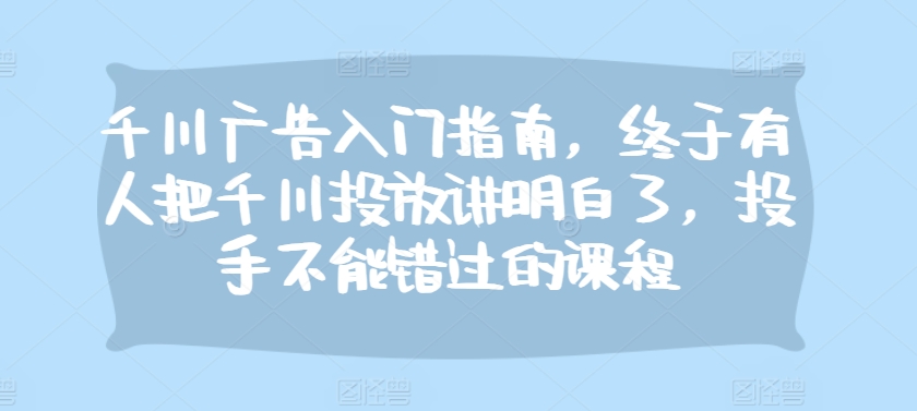 千川广告入门指南，终于有人把千川投放讲明白了，投手不能错过的课程-易购网创